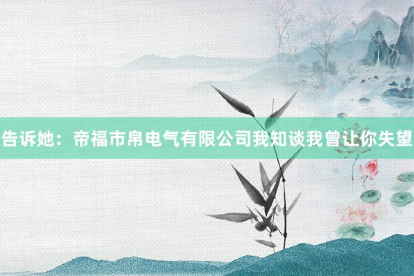 告诉她：帝福市帛电气有限公司我知谈我曾让你失望