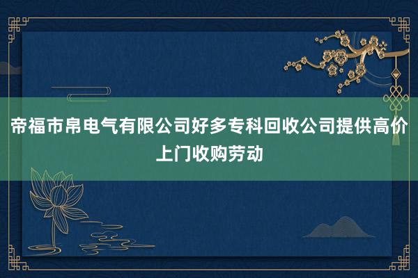 帝福市帛电气有限公司好多专科回收公司提供高价上门收购劳动